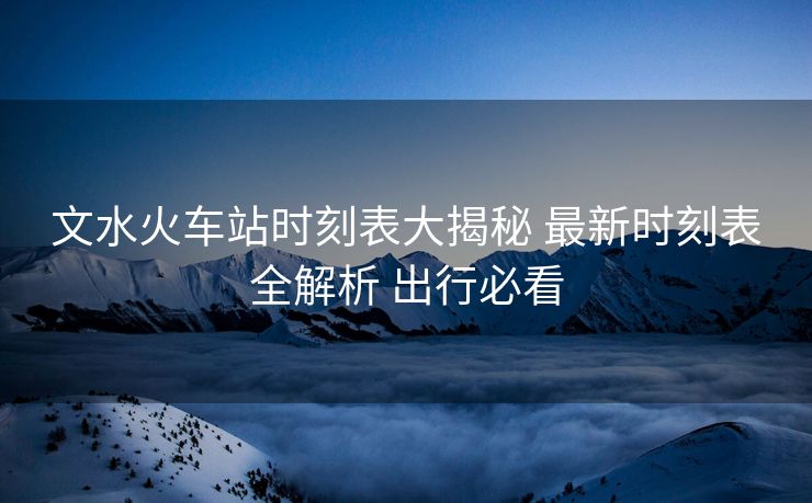 文水火車(chē)站時(shí)刻表大揭秘 最新時(shí)刻表全解析 出行必看