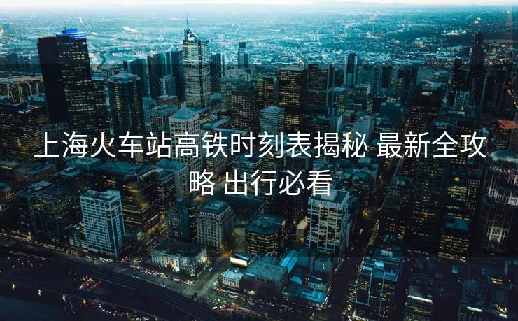 上?；疖囌靖哞F時刻表揭秘 最新全攻略 出行必看