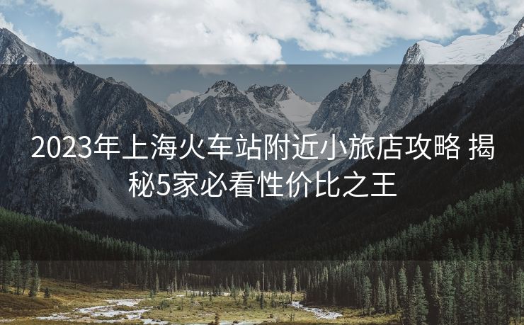 2023年上海火車站附近小旅店攻略 揭秘5家必看性價比之王