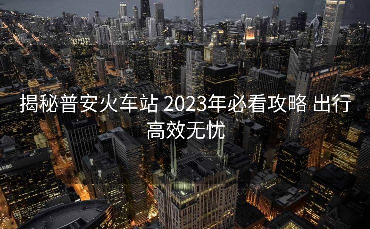 揭秘普安火車站 2023年必看攻略 出行高效無憂