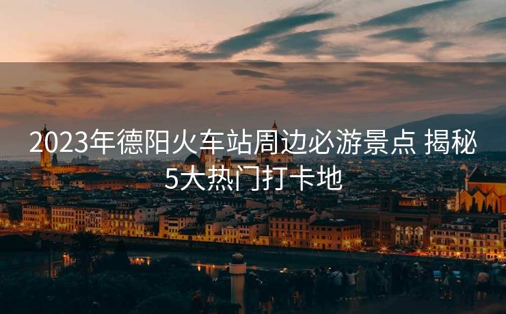 2023年德陽(yáng)火車站周邊必游景點(diǎn) 揭秘5大熱門打卡地