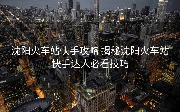 沈陽(yáng)火車站快手攻略 揭秘沈陽(yáng)火車站快手達(dá)人必看技巧