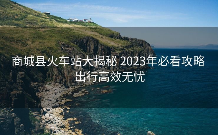 商城縣火車站大揭秘 2023年必看攻略 出行高效無(wú)憂