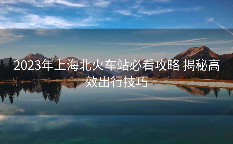 2023年上海北火車站必看攻略 揭秘高效出行技巧