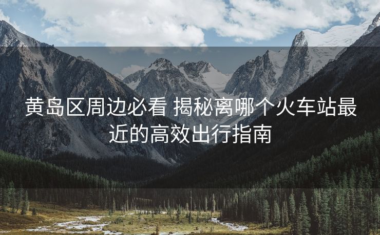 黃島區(qū)周邊必看 揭秘離哪個(gè)火車站最近的高效出行指南