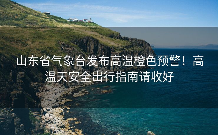 山東省氣象臺發(fā)布高溫橙色預警！高溫天安全出行指南請收好