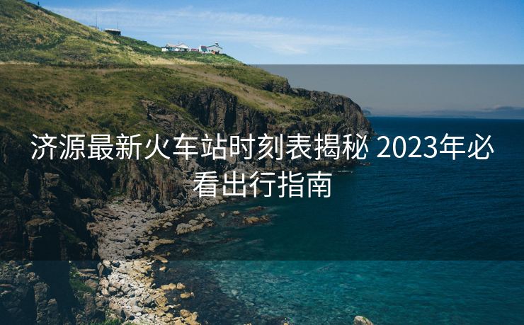 濟源最新火車站時刻表揭秘 2023年必看出行指南