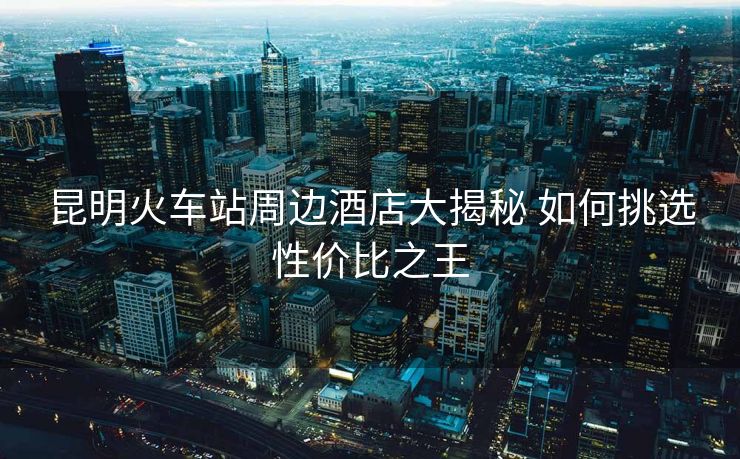 昆明火車站周邊酒店大揭秘 如何挑選性價比之王
