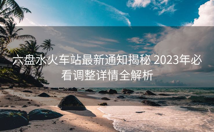六盤(pán)水火車(chē)站最新通知揭秘 2023年必看調(diào)整詳情全解析
