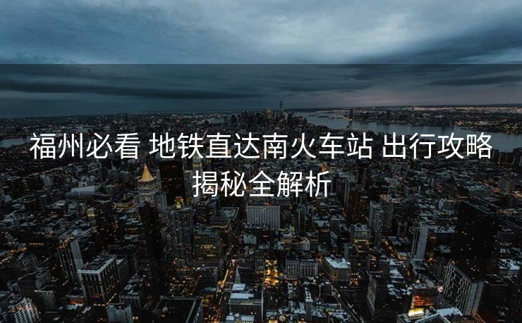 福州必看 地鐵直達(dá)南火車(chē)站 出行攻略揭秘全解析