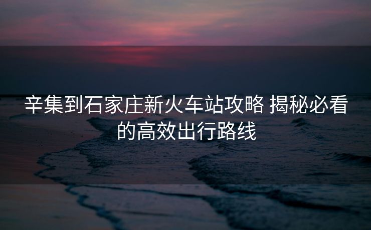 辛集到石家莊新火車站攻略 揭秘必看的高效出行路線
