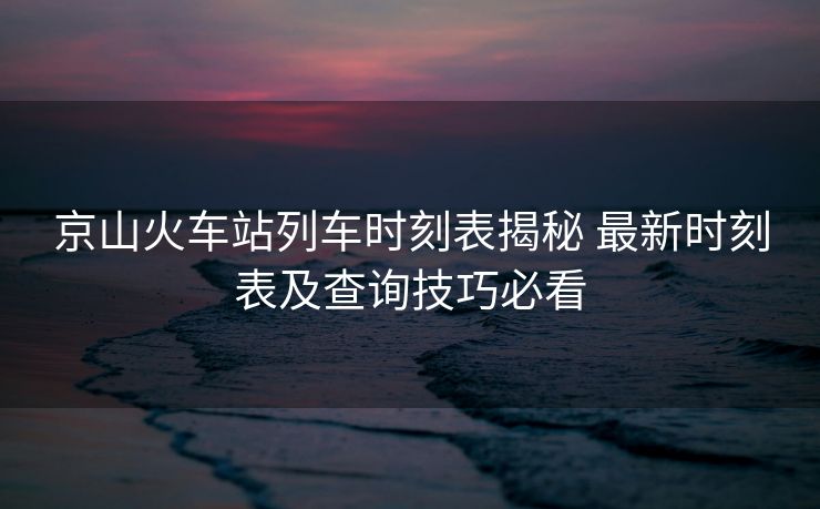 京山火車站列車時(shí)刻表揭秘 最新時(shí)刻表及查詢技巧必看