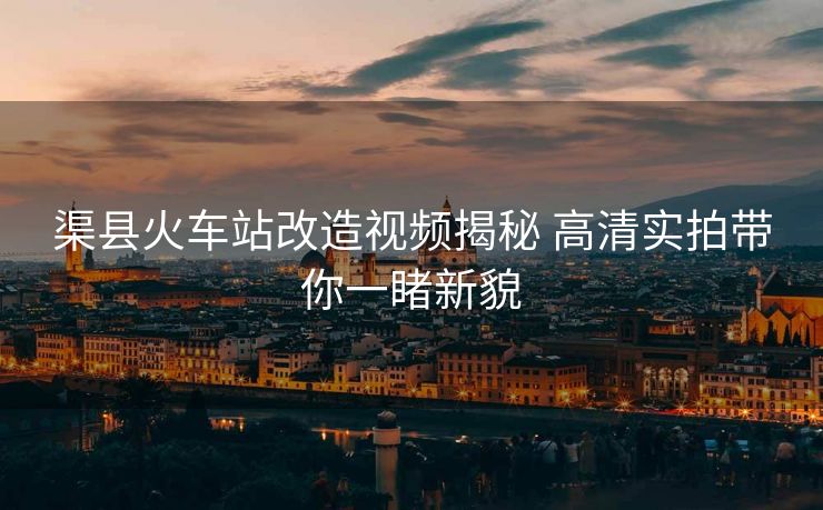 渠縣火車站改造視頻揭秘 高清實拍帶你一睹新貌