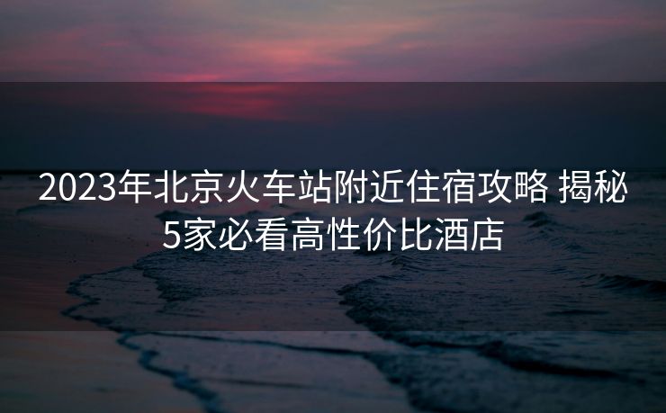2023年北京火車(chē)站附近住宿攻略 揭秘5家必看高性價(jià)比酒店