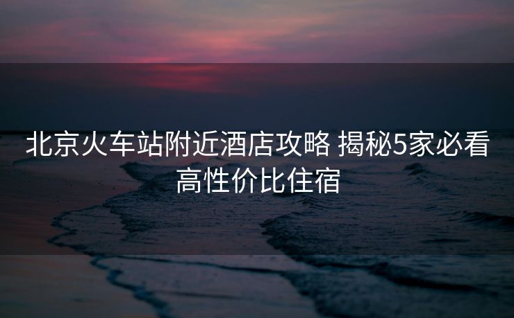 北京火車(chē)站附近酒店攻略 揭秘5家必看高性?xún)r(jià)比住宿