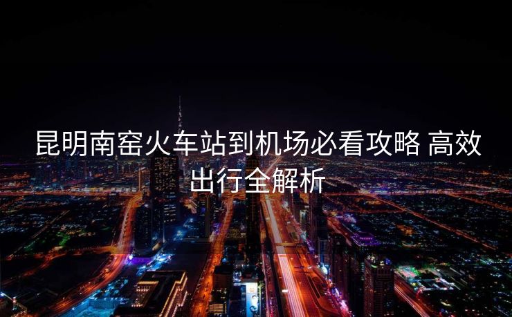 昆明南窯火車站到機(jī)場(chǎng)必看攻略 高效出行全解析 昆明南窯火車站到機(jī)場(chǎng)必看攻略 高效出行全解析