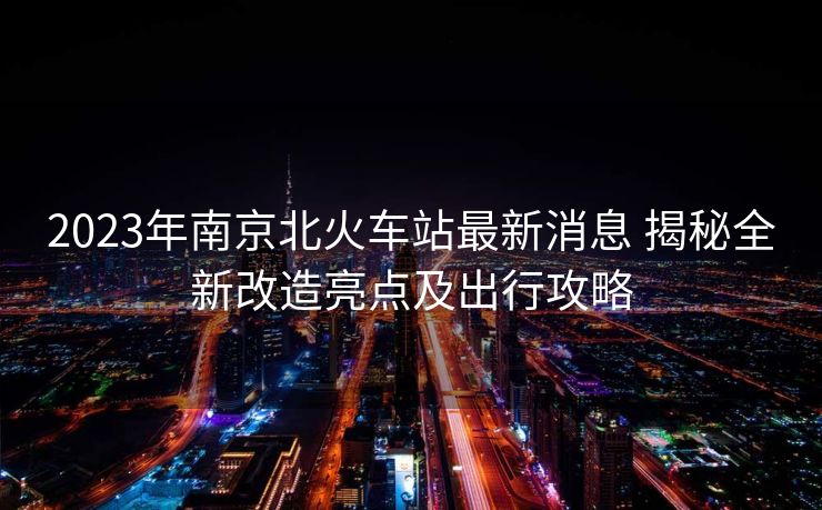 2023年南京北火車站最新消息 揭秘全新改造亮點(diǎn)及出行攻略