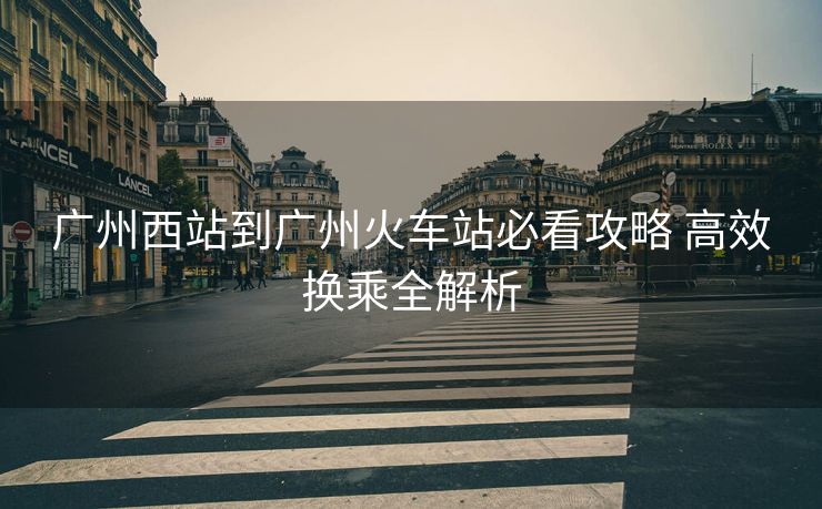 廣州西站到廣州火車站必看攻略 高效換乘全解析