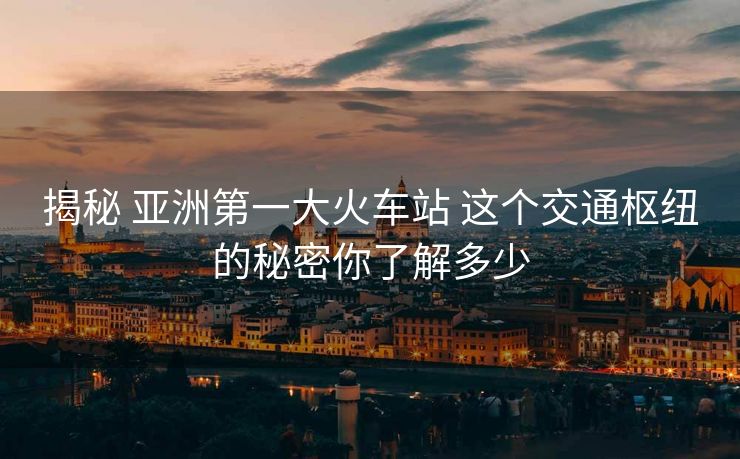 揭秘 亞洲第一大火車站 這個(gè)交通樞紐的秘密你了解多少