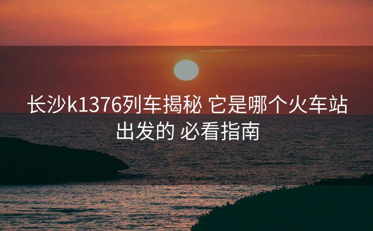 長(zhǎng)沙k1376列車(chē)揭秘 它是哪個(gè)火車(chē)站出發(fā)的 必看指南