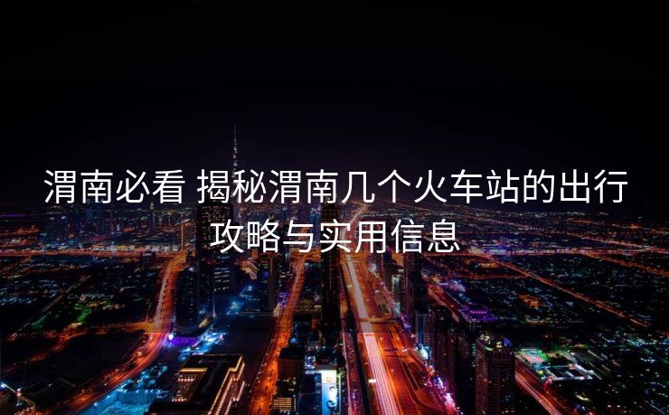 渭南必看 揭秘渭南幾個火車站的出行攻略與實用信息