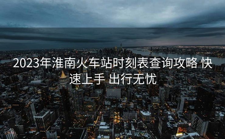 2023年淮南火車站時(shí)刻表查詢攻略 快速上手 出行無憂