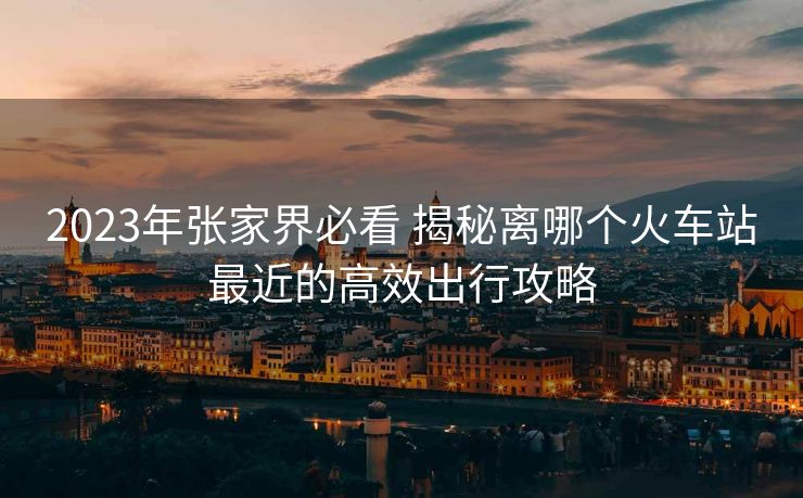 2023年張家界必看 揭秘離哪個火車站最近的高效出行攻略