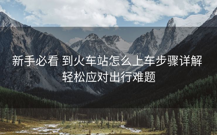 新手必看 到火車站怎么上車步驟詳解 輕松應(yīng)對出行難題
