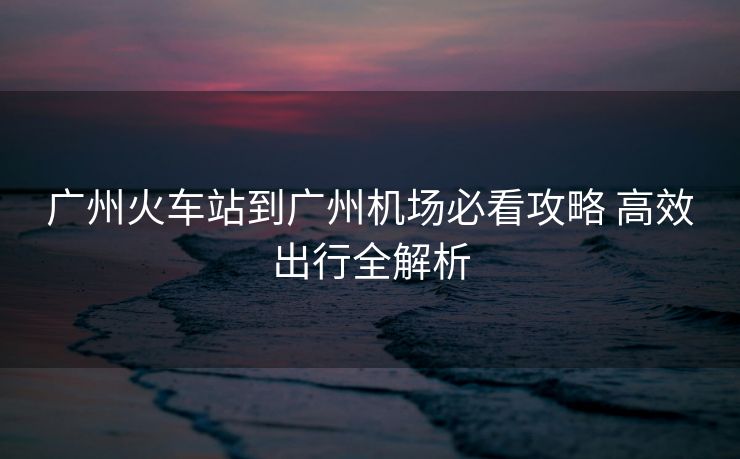廣州火車站到廣州機(jī)場必看攻略 高效出行全解析