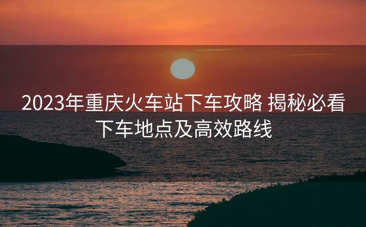 2023年重慶火車(chē)站下車(chē)攻略 揭秘必看下車(chē)地點(diǎn)及高效路線 2023年重慶火車(chē)站下車(chē)攻略 揭秘必看下車(chē)地點(diǎn)及高效路線