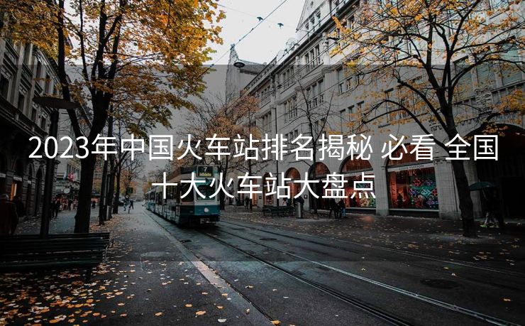 2023年中國(guó)火車站排名揭秘 必看 全國(guó)十大火車站大盤點(diǎn)