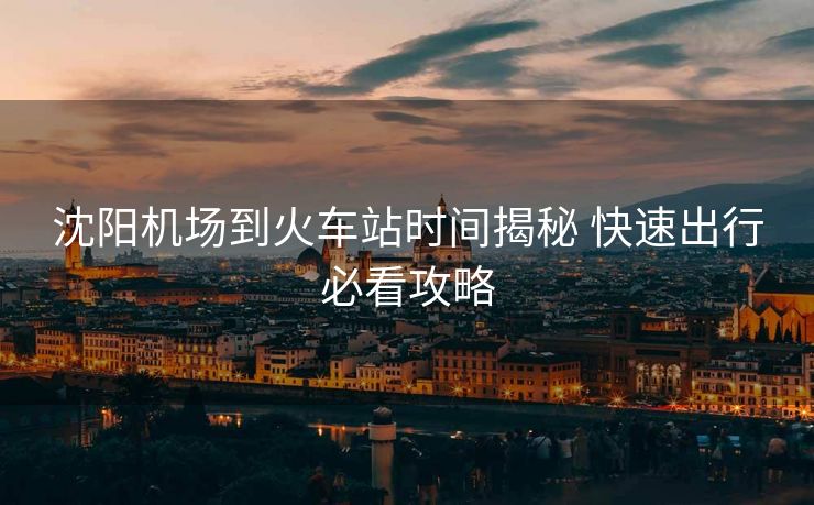 沈陽(yáng)機(jī)場(chǎng)到火車(chē)站時(shí)間揭秘 快速出行必看攻略