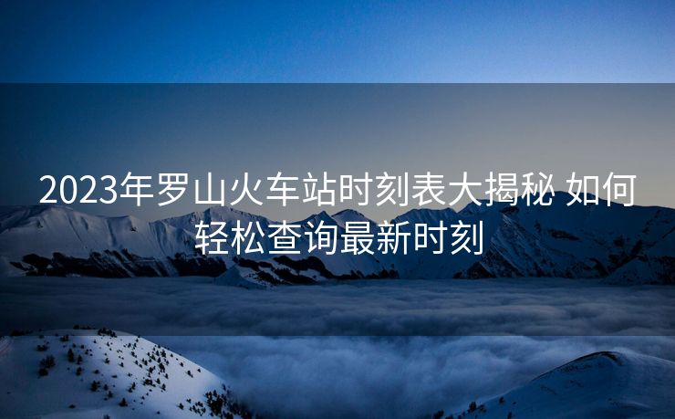 2023年羅山火車站時(shí)刻表大揭秘 如何輕松查詢最新時(shí)刻