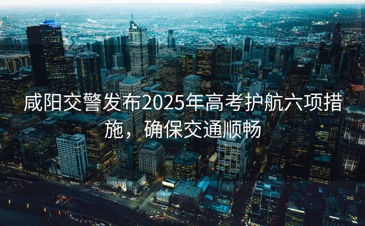 咸陽交警發(fā)布2025年高考護航六項措施，確保交通順暢