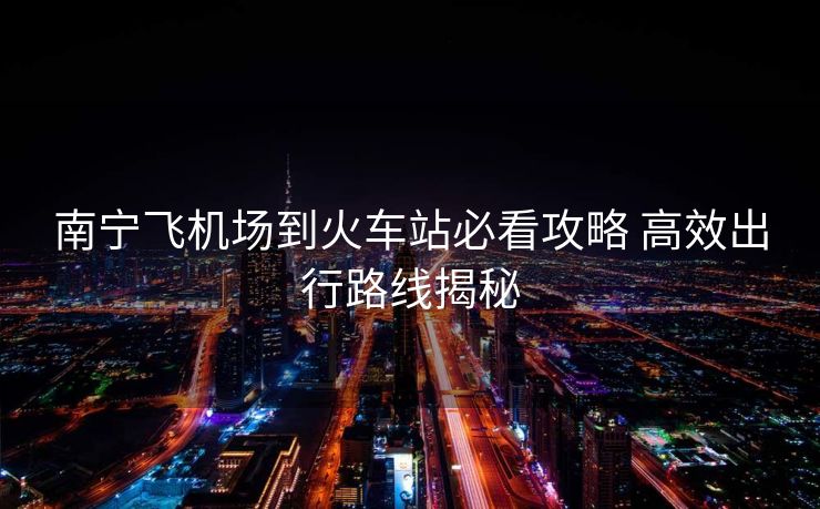 南寧飛機場到火車站必看攻略 高效出行路線揭秘