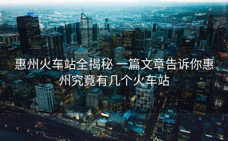 惠州火車(chē)站全揭秘 一篇文章告訴你惠州究竟有幾個(gè)火車(chē)站