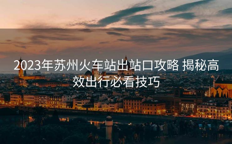 2023年蘇州火車站出站口攻略 揭秘高效出行必看技巧 2023年蘇州火車站出站口攻略 揭秘高效出行必看技巧