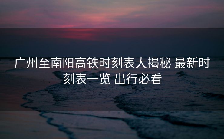 廣州至南陽(yáng)高鐵時(shí)刻表大揭秘 最新時(shí)刻表一覽 出行必看
