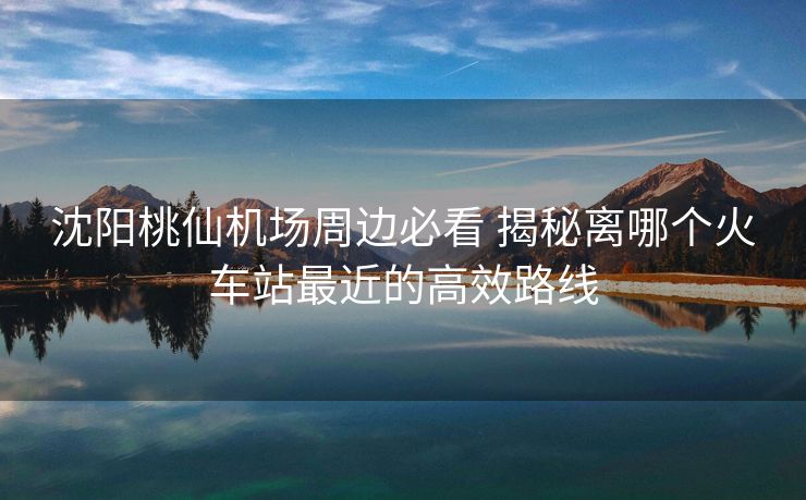 沈陽桃仙機(jī)場(chǎng)周邊必看 揭秘離哪個(gè)火車站最近的高效路線
