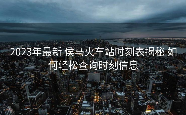 2023年最新 侯馬火車站時刻表揭秘 如何輕松查詢時刻信息