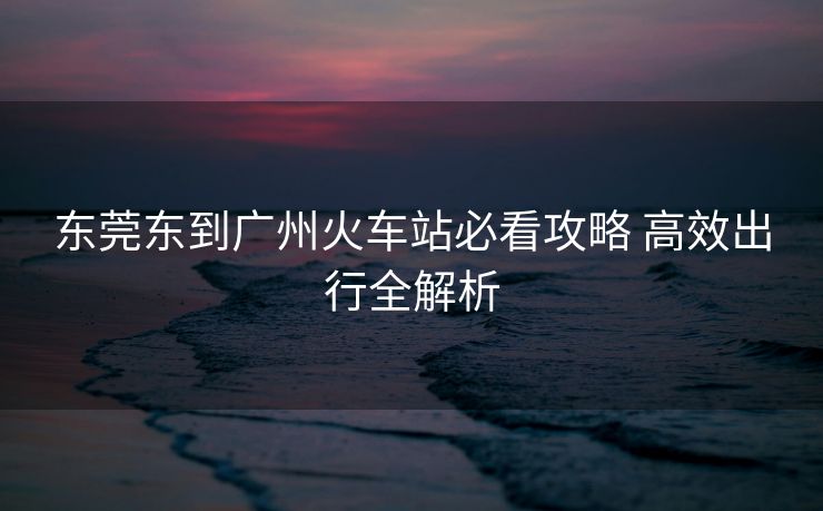 東莞東到廣州火車站必看攻略 高效出行全解析