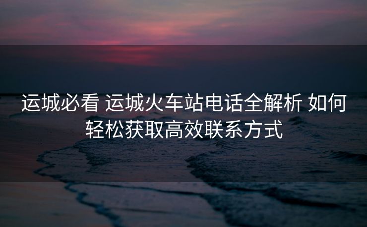 運(yùn)城必看 運(yùn)城火車(chē)站電話全解析 如何輕松獲取高效聯(lián)系方式