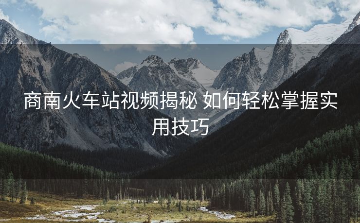 商南火車站視頻揭秘 如何輕松掌握實用技巧