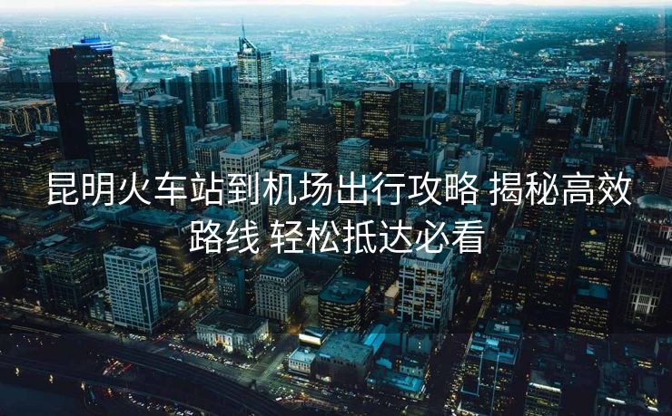 昆明火車站到機(jī)場(chǎng)出行攻略 揭秘高效路線 輕松抵達(dá)必看