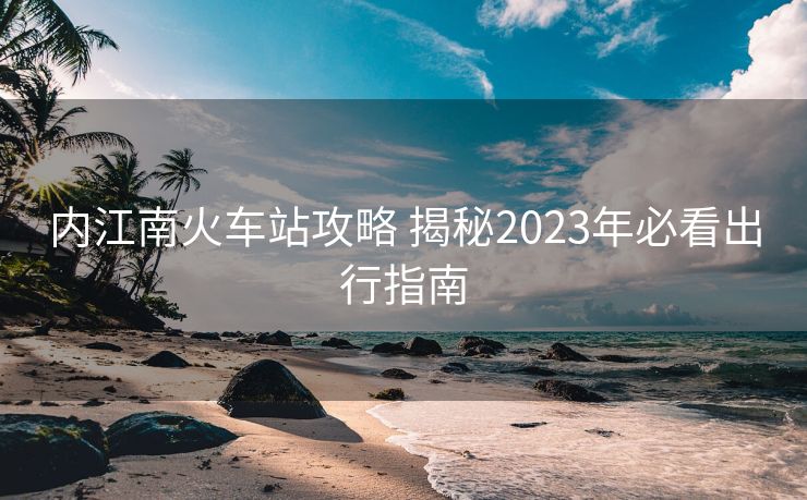 內江南火車站攻略 揭秘2023年必看出行指南 內江南火車站攻略 揭秘2023年必看出行指南
