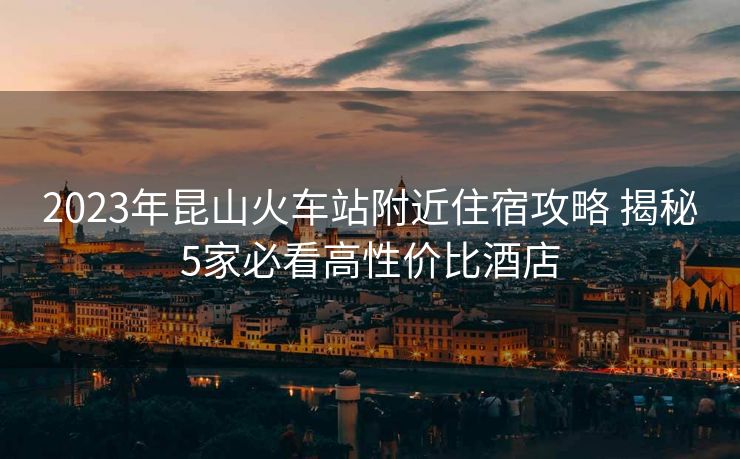 2023年昆山火車站附近住宿攻略 揭秘5家必看高性價比酒店
