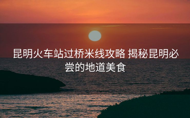 昆明火車站過(guò)橋米線攻略 揭秘昆明必嘗的地道美食