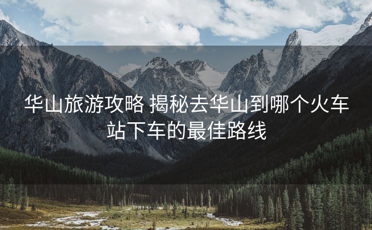 華山旅游攻略 揭秘去華山到哪個(gè)火車站下車的最佳路線 華山旅游攻略 揭秘去華山到哪個(gè)火車站下車的最佳路線
