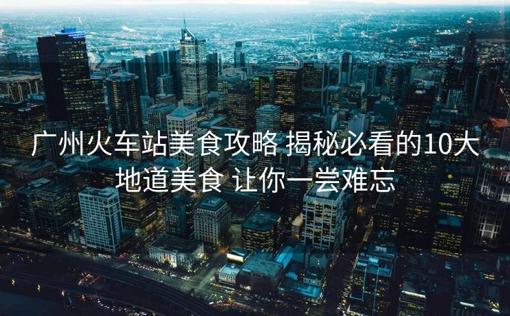 廣州火車(chē)站美食攻略 揭秘必看的10大地道美食 讓你一嘗難忘