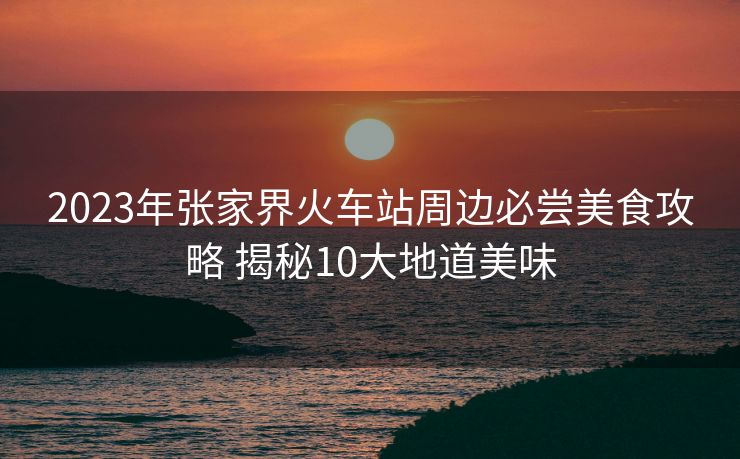2023年張家界火車(chē)站周邊必嘗美食攻略 揭秘10大地道美味